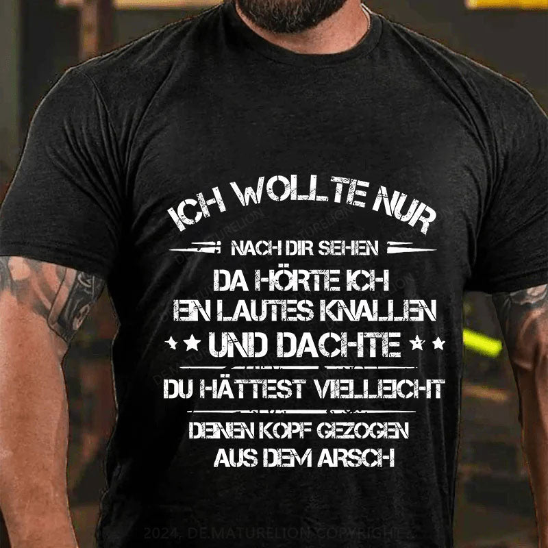 Ich wollte nur nach dir sehen, da hörte ich ein lautes Knallen und dachte, du hättest vielleicht deinen Kopf aus dem Arsch gezogen T-Shirt